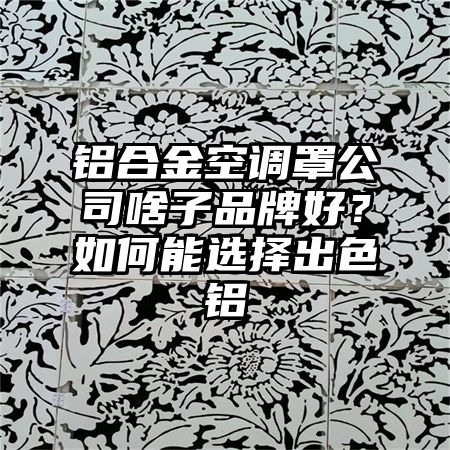 铝合金空调罩公司啥子品牌好？如何能选择出色铝